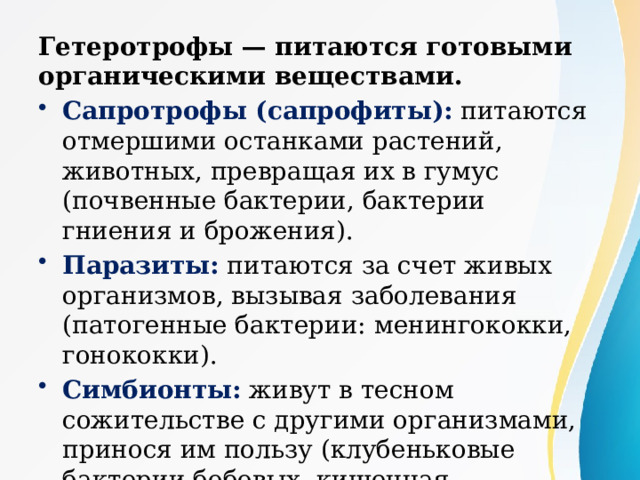 Гетеротрофы — питаются готовыми органическими веществами. Сапротрофы (сапрофиты): питаются отмершими останками растений, животных, превращая их в гумус (почвенные бактерии, бактерии гниения и брожения). Паразиты: питаются за счет живых организмов, вызывая заболевания (патогенные бактерии: менингококки, гонококки). Симбионты: живут в тесном сожительстве с другими организмами, принося им пользу (клубеньковые бактерии бобовых, кишечная микрофлора). 