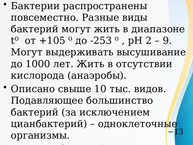 Бактерии распространены повсеместно. Разные виды бактерий могут жить в диапазоне t⁰ от +105 ⁰ до -253 ⁰ , pH 2 – 9. Могут выдерживать высушивание до 1000 лет. Жить в отсутствии кислорода (анаэробы). Описано свыше 10 тыс. видов. Подавляющее большинство бактерий (за исключением цианбактерий) – одноклеточные организмы. Размеры бактерий в среднем составляют 0,5—5 мкм. Масса — 4·10  г Цианобактерии — это уникальная группа прокариот, включающая как одноклеточные, так и многоклеточные (нитчатые/трихомные) формы, а также колониальные виды. − 13 