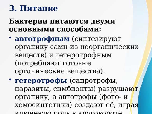3. Питание Бактерии питаются двумя основными способами:  автотрофным (синтезируют органику сами из неорганических веществ) и гетеротрофным (потребляют готовые органические вещества). гетеротрофы (сапротрофы, паразиты, симбионты) разрушают органику, а автотрофы (фото- и хемосинтетики) создают её, играя ключевую роль в круговороте веществ. 