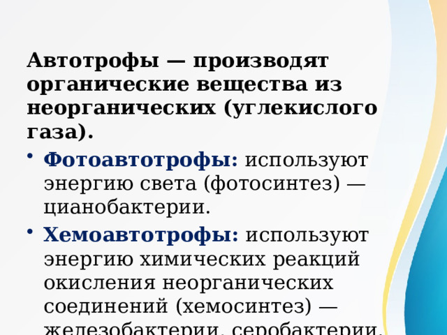 Автотрофы — производят органические вещества из неорганических (углекислого газа). Фотоавтотрофы: используют энергию света (фотосинтез) — цианобактерии. Хемоавтотрофы: используют энергию химических реакций окисления неорганических соединений (хемосинтез) — железобактерии, серобактерии. 