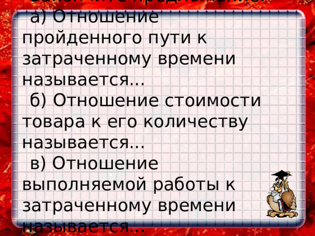  Закончите предложение: а) Отношение пройденного пути к затраченному времени называется... б) Отношение стоимости товара к его количеству называется... в) Отношение выполняемой работы к затраченному времени называется...    