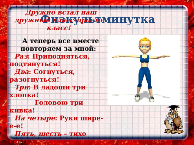  Физкультминутка Дружно встал наш дружный класс-просто класс!  А теперь все вместе повторяем за мной: Раз : Приподняться, подтянуться! Два : Согнуться, разогнуться! Три : В ладоши три хлопка!  Головою три кивка! На четыре : Руки шире-е-е! Пять, шесть – тихо сесть. Семь, восемь – лень отбросим! 