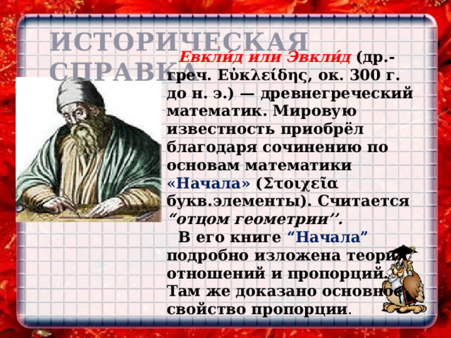 ИСТОРИЧЕСКАЯ СПРАВКА Евкли́д или Эвкли́д (др.-греч. Εὐκλείδης, ок. 300 г. до н. э.) — древнегреческий математик. Мировую известность приобрёл благодаря сочинению по основам математики «Начала» (Στοιχεῖα букв.элементы). Считается “отцом геометрии’’. В его книге “Hачала” подробно изложена теория отношений и пропорций. Там же доказано основное свойство пропорции . 