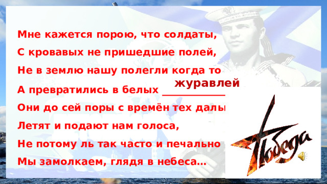 Мне кажется порою, что солдаты, С кровавых не пришедшие полей, Не в землю нашу полегли когда то А превратились в белых ____________ Они до сей поры с времён тех дальних Летят и подают нам голоса, Не потому ль так часто и печально Мы замолкаем, глядя в небеса… журавлей 