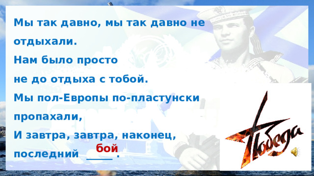 Мы так давно, мы так давно не отдыхали. Нам было просто не до отдыха с тобой. Мы пол-Европы по-пластунски пропахали, И завтра, завтра, наконец, последний _____ . бой 