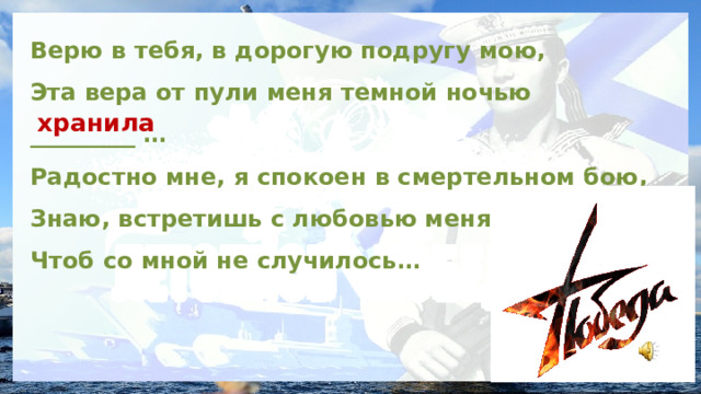 Верю в тебя, в дорогую подругу мою, Эта вера от пули меня темной ночью _________ … Радостно мне, я спокоен в смертельном бою, Знаю, встретишь с любовью меня,  Чтоб со мной не случилось… хранила 