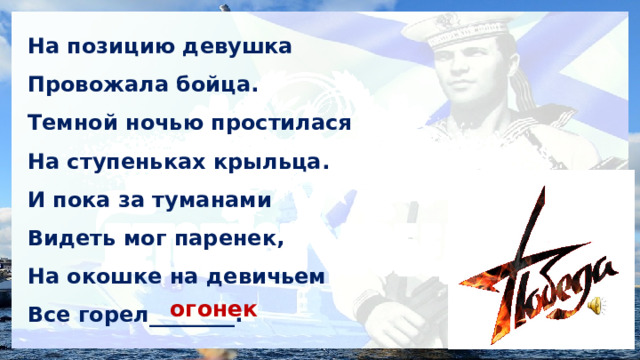 На позицию девушка Провожала бойца. Темной ночью простилася На ступеньках крыльца. И пока за туманами Видеть мог паренек, На окошке на девичьем Все горел________. огонек 