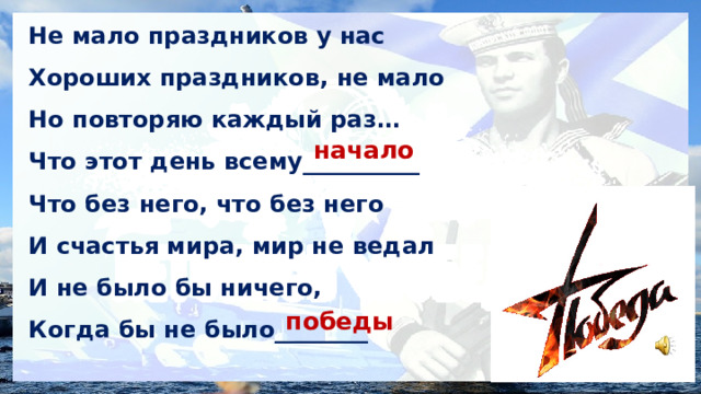 Не мало праздников у нас Хороших праздников, не мало Но повторяю каждый раз… Что этот день всему__________ Что без него, что без него И счастья мира, мир не ведал И не было бы ничего, Когда бы не было________ начало победы 
