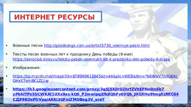 ИНТЕРНЕТ РЕСУРСЫ Военные песни http://goodsongs.com.ua/artist5730_voennye-pesni.html Тексты песен военных лет к празднику День победы (9 мая) https://aeroclub.kirov.ru/teksty-pesen-voennykh-let-k-prazdniku-den-pobedy-9-maya Изображения: https://sp.mycdn.me/image?id=878969612645&t=44&plc=WEB&tkn=*66WwV7IVIG64cOHxY7vm8K1ZCcw https :// lh 3. googleusercontent . com / proxy /3 gJIj 5 XJlrU 2 hrfZVhEPNoDn 6 b 7 yPbhlTPs 5 UCWKAI 1 UXx 9 as - kQ 0_ P 2 mwipqZfkdQbFv 00 Qb _ JHGXHu 9 tmghzNtC 64 CZjF 98 OxPlrVyqi 4 ARl 3 GFnLTMOBag 3 V _ yceY 