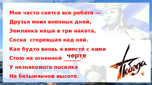 Мне часто снятся все ребята — Друзья моих военных дней, Землянка наша в три наката, Сосна сгоревшая над ней. Как будто вновь я вместе с ними Стою на огненной _______- У незнакомого поселка На безымянной высоте.  черте 