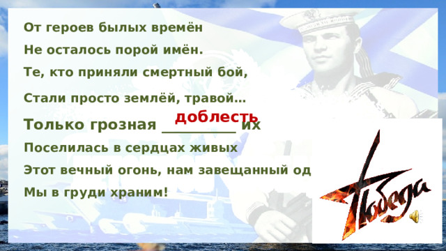 От героев былых времён Не осталось порой имён. Те, кто приняли смертный бой, Стали просто землёй, травой…  Только грозная __________ их Поселилась в сердцах живых Этот вечный огонь, нам завещанный одним, Мы в груди храним! доблесть 