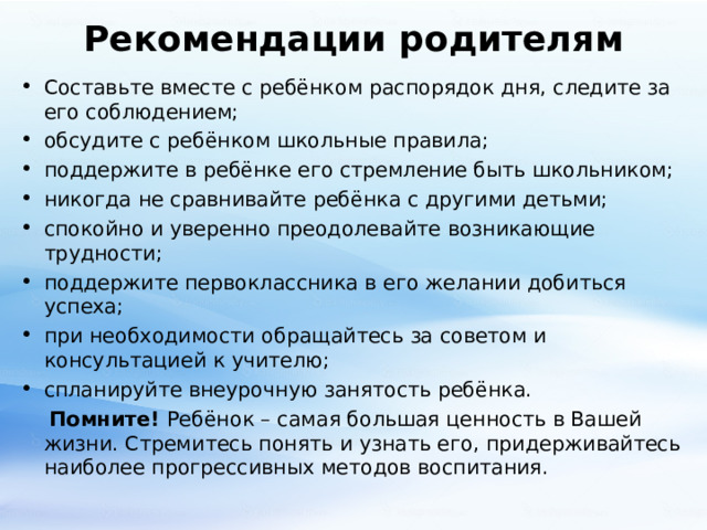 Рекомендации родителям Составьте вместе с ребёнком распорядок дня, следите за его соблюдением; обсудите с ребёнком школьные правила; поддержите в ребёнке его стремление быть школьником; никогда не сравнивайте ребёнка с другими детьми; спокойно и уверенно преодолевайте возникающие трудности; поддержите первоклассника в его желании добиться успеха; при необходимости обращайтесь за советом и консультацией к учителю; спланируйте внеурочную занятость ребёнка.  Помните! Ребёнок – самая большая ценность в Вашей жизни. Стремитесь понять и узнать его, придерживайтесь наиболее прогрессивных методов воспитания. 