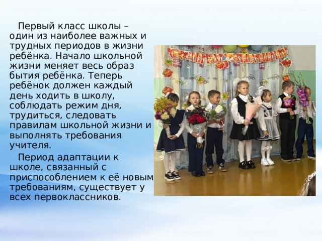 Первый класс школы – один из наиболее важных и трудных периодов в жизни ребёнка. Начало школьной жизни меняет весь образ бытия ребёнка. Теперь ребёнок должен каждый день ходить в школу, соблюдать режим дня, трудиться, следовать правилам школьной жизни и выполнять требования учителя. Период адаптации к школе, связанный с приспособлением к её новым требованиям, существует у всех первоклассников. 