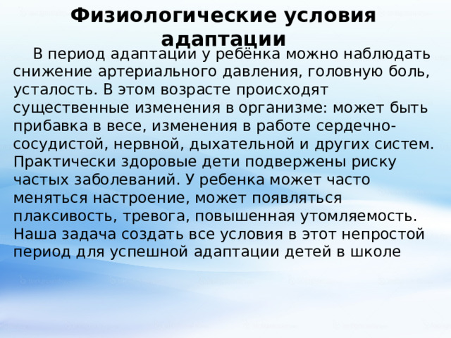 Физиологические условия адаптации  В период адаптации у ребёнка можно наблюдать снижение артериального давления, головную боль, усталость. В этом возрасте происходят существенные изменения в организме: может быть прибавка в весе, изменения в работе сердечно- сосудистой, нервной, дыхательной и других систем. Практически здоровые дети подвержены риску частых заболеваний. У ребенка может часто меняться настроение, может появляться плаксивость, тревога, повышенная утомляемость. Наша задача создать все условия в этот непростой период для успешной адаптации детей в школе 