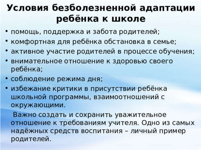 Условия безболезненной адаптации ребёнка к школе помощь, поддержка и забота родителей; комфортная для ребёнка обстановка в семье; активное участие родителей в процессе обучения; внимательное отношение к здоровью своего ребёнка; соблюдение режима дня; избежание критики в присутствии ребёнка школьной программы, взаимоотношений с окружающими.  Важно создать и сохранить уважительное отношение к требованиям учителя. Одно из самых надёжных средств воспитания – личный пример родителей. 