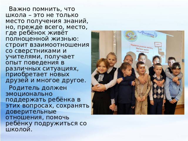 Важно помнить, что школа – это не только место получения знаний, но, прежде всего, место, где ребёнок живёт полноценной жизнью: строит взаимоотношения со сверстниками и учителями, получает опыт поведения в различных ситуациях, приобретает новых друзей и многое другое. Родитель должен эмоционально поддержать ребёнка в этих вопросах, сохранять доверительные отношения, помочь ребёнку подружиться со школой. 