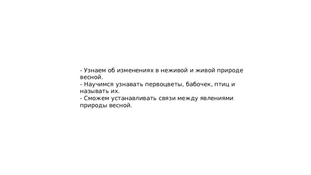 - Узнаем об изменениях в неживой и живой природе весной. - Научимся узнавать первоцветы, бабочек, птиц и называть их. - Сможем устанавливать связи между явлениями природы весной. 