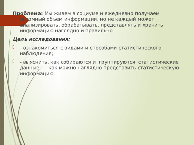 Проблема: Мы живем в социуме и ежедневно получаем огромный объем информации, но не каждый может анализировать, обрабатывать, представлять и хранить информацию наглядно и правильно Цель исследования: - ознакомиться с видами и способами статистического наблюдения; - выяснить, как собираются и группируются статистические данные, как можно наглядно представить статистическую информацию. 