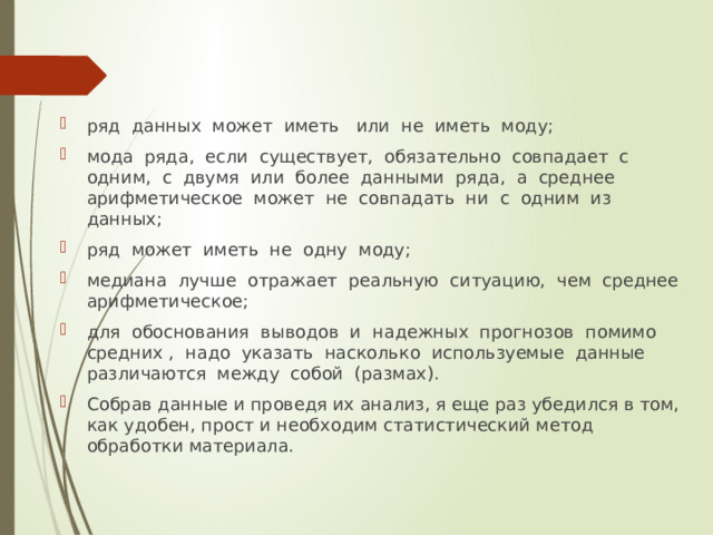 ряд данных может иметь или не иметь моду; мода ряда, если существует, обязательно совпадает с одним, с двумя или более данными ряда, а среднее арифметическое может не совпадать ни с одним из данных; ряд может иметь не одну моду; медиана лучше отражает реальную ситуацию, чем среднее арифметическое; для обоснования выводов и надежных прогнозов помимо средних , надо указать насколько используемые данные различаются между собой (размах). Собрав данные и проведя их анализ, я еще раз убедился в том, как удобен, прост и необходим статистический метод обработки материала. 