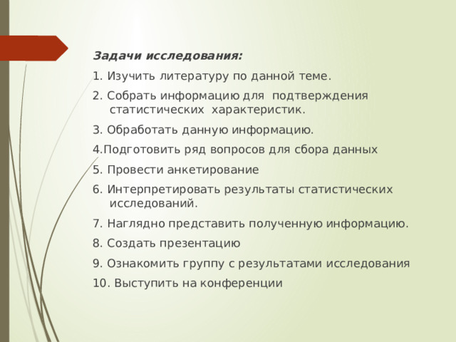Задачи исследования: 1. Изучить литературу по данной теме. 2. Собрать информацию для подтверждения статистических характеристик. 3. Обработать данную информацию. 4.Подготовить ряд вопросов для сбора данных 5. Провести анкетирование 6. Интерпретировать результаты статистических исследований. 7. Наглядно представить полученную информацию. 8. Создать презентацию 9. Ознакомить группу с результатами исследования 10. Выступить на конференции 