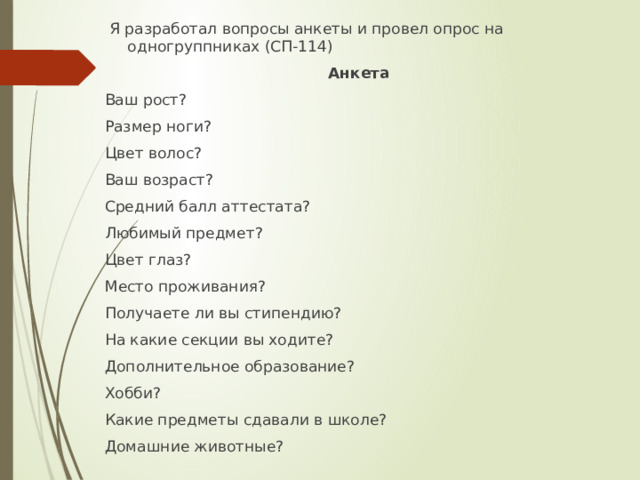  Я разработал вопросы анкеты и провел опрос на одногруппниках (СП-114) Анкета Ваш рост? Размер ноги? Цвет волос? Ваш возраст? Средний балл аттестата? Любимый предмет? Цвет глаз? Место проживания? Получаете ли вы стипендию? На какие секции вы ходите? Дополнительное образование? Хобби? Какие предметы сдавали в школе? Домашние животные? 