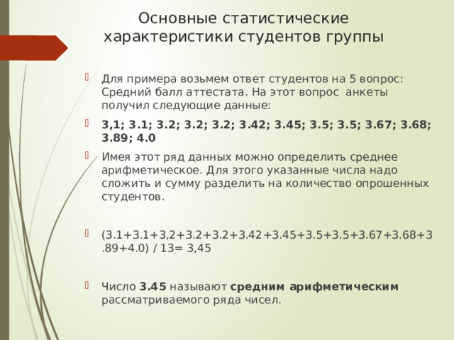 Основные статистические характеристики студентов группы Для примера возьмем ответ студентов на 5 вопрос: Средний балл аттестата. На этот вопрос анкеты получил следующие данные: 3,1; 3.1; 3.2; 3.2; 3.2; 3.42; 3.45; 3.5; 3.5; 3.67; 3.68; 3.89; 4.0 Имея этот ряд данных можно определить среднее арифметическое. Для этого указанные числа надо сложить и сумму разделить на количество опрошенных студентов. (3.1+3.1+3,2+3.2+3.2+3.42+3.45+3.5+3.5+3.67+3.68+3.89+4.0) / 13= 3,45  Число 3.45 называют средним арифметическим рассматриваемого ряда чисел. 