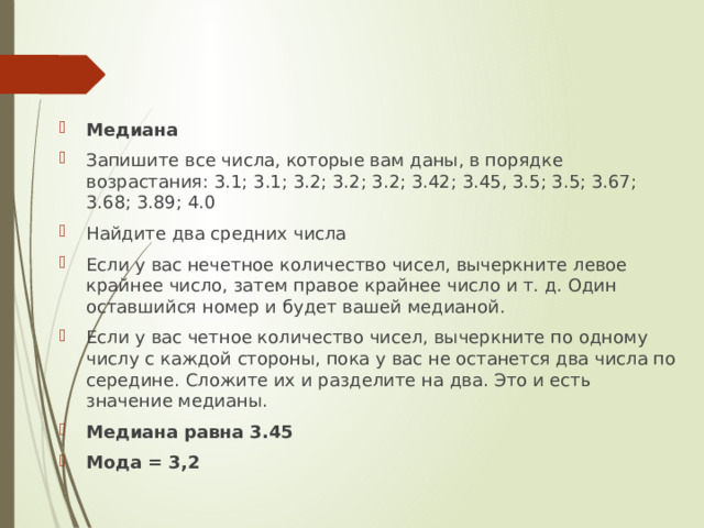 Медиана Запишите все числа, которые вам даны, в порядке возрастания: 3.1; 3.1; 3.2; 3.2; 3.2; 3.42; 3.45, 3.5; 3.5; 3.67; 3.68; 3.89; 4.0 Найдите два средних числа Если у вас нечетное количество чисел, вычеркните левое крайнее число, затем правое крайнее число и т. д. Один оставшийся номер и будет вашей медианой.  Если у вас четное количество чисел, вычеркните по одному числу с каждой стороны, пока у вас не останется два числа по середине. Сложите их и разделите на два. Это и есть значение медианы.  Медиана равна 3.45 Мода = 3,2 