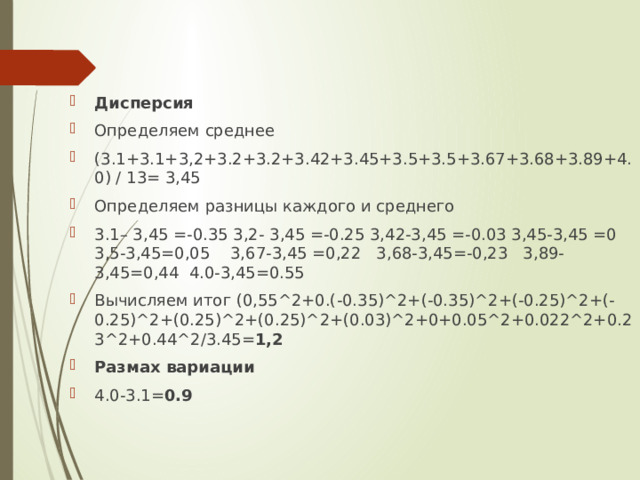 Дисперсия Определяем среднее (3.1+3.1+3,2+3.2+3.2+3.42+3.45+3.5+3.5+3.67+3.68+3.89+4.0) / 13= 3,45 Определяем разницы каждого и среднего 3.1– 3,45 =-0.35 3,2- 3,45 =-0.25 3,42-3,45 =-0.03 3,45-3,45 =0 3,5-3,45=0,05 3,67-3,45 =0,22 3,68-3,45=-0,23 3,89-3,45=0,44 4.0-3,45=0.55 Вычисляем итог (0,55^2+0.(-0.35)^2+(-0.35)^2+(-0.25)^2+(-0.25)^2+(0.25)^2+(0.25)^2+(0.03)^2+0+0.05^2+0.022^2+0.23^2+0.44^2/3.45= 1,2 Размах вариации 4.0-3.1= 0.9 