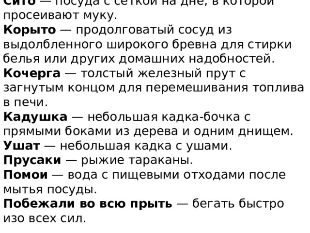 Сито  — посуда с сеткой на дне, в которой просеивают муку.  Корыто  — продолговатый сосуд из выдолбленного широкого бревна для стирки белья или других домашних надобностей.  Кочерга  — толстый железный прут с загнутым концом для перемешивания топлива в печи.  Кадушка  — небольшая кадка-бочка с прямыми боками из дерева и одним днищем.  Ушат  — небольшая кадка с ушами.  Прусаки  — рыжие тараканы.  Помои  — вода с пищевыми отходами после мытья посуды.  Побежали во всю прыть  — бегать быстро изо всех сил.   