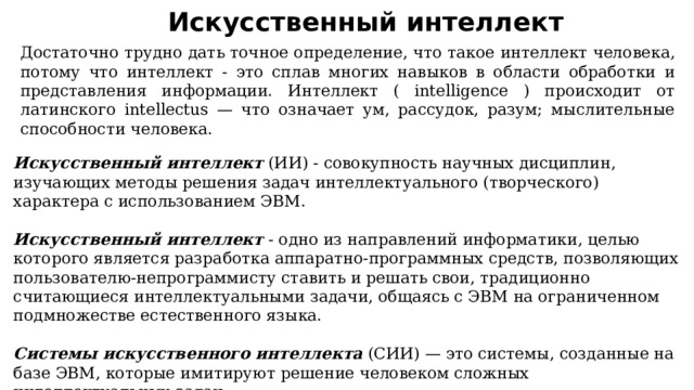 Искусственный интеллект Достаточно трудно дать точное определение, что такое интеллект человека, потому что интеллект - это сплав многих навыков в области обработки и представления информации. Интеллект ( intelligence ) происходит от латинского intellectus — что означает ум, рассудок, разум; мыслительные способности человека.  Искусственный интеллект  (ИИ) - совокупность научных дисциплин, изучающих методы решения задач интеллектуального (творческого) характера с использованием ЭВМ.    Искусственный интеллект  - одно из направлений информатики, целью которого является разработка аппаратно-программных средств, позволяющих пользователю-непрограммисту ставить и решать свои, традиционно считающиеся интеллектуальными задачи, общаясь с ЭВМ на ограниченном подмножестве естественного языка.     Системы искусственного интеллекта  (СИИ) — это системы, созданные на базе ЭВМ, которые имитируют решение человеком сложных интеллектуальных задач.  