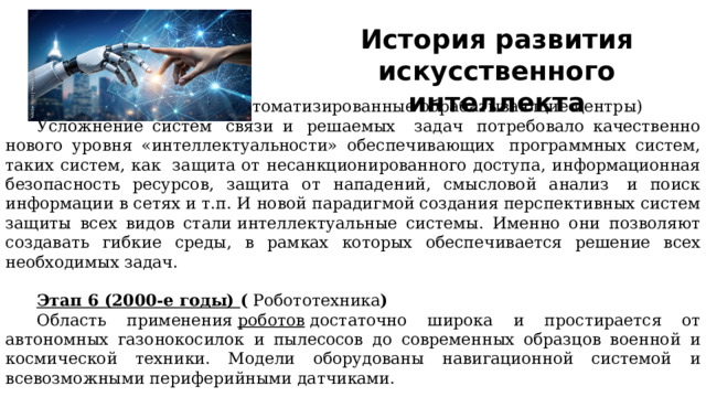 История развития искусственного интеллекта Этап 5 (90-е годы) (  Автоматизированные обрабатывающие центры) Усложнение систем  связи и  решаемых   задач  потребовало качественно нового уровня «интеллектуальности» обеспечивающих  программных систем, таких систем, как  защита от несанкционированного доступа, информационная безопасность ресурсов, защита от нападений, смысловой анализ  и поиск информации в сетях и т.п. И новой парадигмой создания перспективных систем защиты всех видов стали интеллектуальные системы. Именно они позволяют создавать гибкие среды, в рамках которых обеспечивается решение всех необходимых задач. Этап 6 (2000-е годы) (  Робототехника ) Область применения  роботов  достаточно широка и простирается от автономных газонокосилок и пылесосов до современных образцов военной и космической техники. Модели оборудованы навигационной системой и всевозможными периферийными датчиками.   