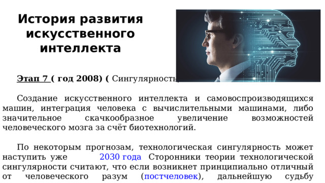 История развития искусственного интеллекта Этап 7  ( год 2008) (  Сингулярность ) Создание искусственного интеллекта и самовоспроизводящихся машин, интеграция человека с вычислительными машинами, либо значительное скачкообразное увеличение возможностей человеческого мозга за счёт биотехнологий. По некоторым прогнозам, технологическая сингулярность может наступить уже около  2030 года . Сторонники теории технологической сингулярности считают, что если возникнет принципиально отличный от человеческого разум ( постчеловек ), дальнейшую судьбу цивилизации невозможно предсказать, опираясь на человеческое (социальное) поведение. 