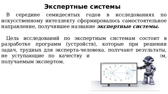 Экспертные системы В середине семидесятых годов в исследованиях по искусственному интеллекту сформировалось самостоятельное направление, получившее название экспертные системы. Цель исследований по экспертным системам состоит в разработке программ (устройств), которые при решении задач, трудных для эксперта-человека, получают результаты, не уступающие по качеству и эффективности решениям, получаемым экспертом. 