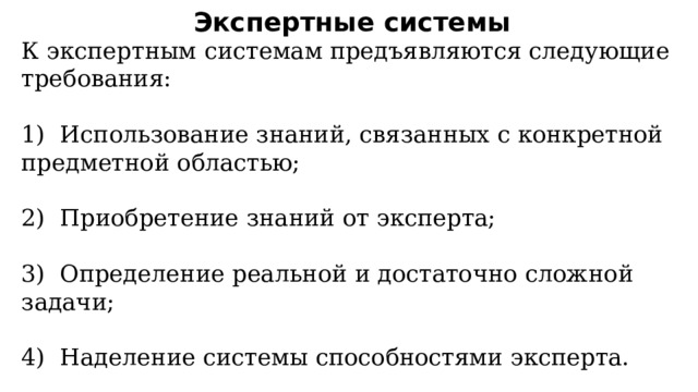Экспертные системы К экспертным системам предъявляются следующие требования: 1)  Использование знаний, связанных с конкретной предметной областью; 2)  Приобретение знаний от эксперта; 3)  Определение реальной и достаточно сложной задачи; 4)  Наделение системы способностями эксперта. 