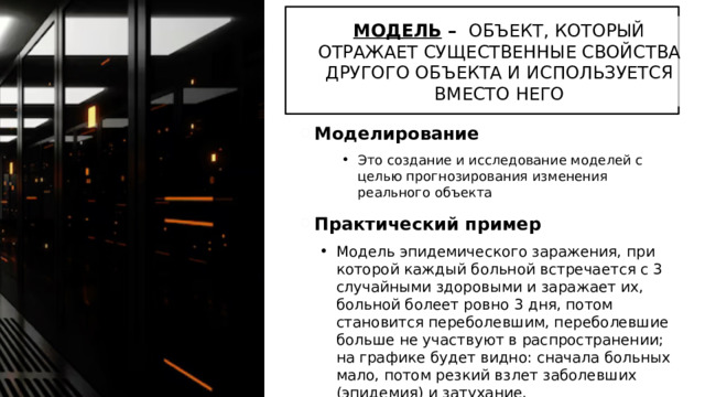 МОДЕЛЬ – ОБЪЕКТ, КОТОРЫЙ ОТРАЖАЕТ СУЩЕСТВЕННЫЕ СВОЙСТВА ДРУГОГО ОБЪЕКТА И ИСПОЛЬЗУЕТСЯ ВМЕСТО НЕГО Моделирование Это создание и исследование моделей с целью прогнозирования изменения реального объекта Практический пример Модель эпидемического заражения, при которой каждый больной встречается с 3 случайными здоровыми и заражает их, больной болеет ровно 3 дня, потом становится переболевшим, переболевшие больше не участвуют в распространении; на графике будет видно: сначала больных мало, потом резкий взлет заболевших (эпидемия) и затухание. 