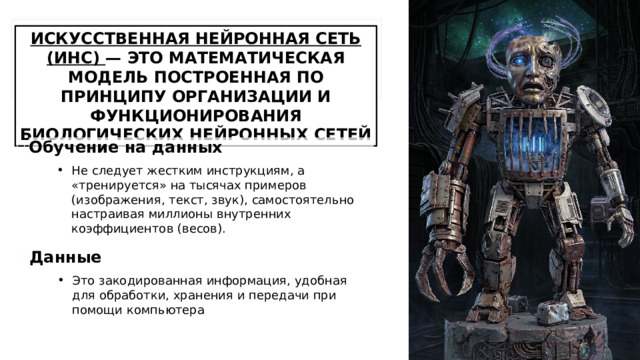 ИСКУССТВЕННАЯ НЕЙРОННАЯ СЕТЬ (ИНС) — ЭТО МАТЕМАТИЧЕСКАЯ МОДЕЛЬ ПОСТРОЕННАЯ ПО ПРИНЦИПУ ОРГАНИЗАЦИИ И ФУНКЦИОНИРОВАНИЯ БИОЛОГИЧЕСКИХ НЕЙРОННЫХ СЕТЕЙ Обучение на данных Не следует жестким инструкциям, а «тренируется» на тысячах примеров (изображения, текст, звук), самостоятельно настраивая миллионы внутренних коэффициентов (весов). Данные Это закодированная информация, удобная для обработки, хранения и передачи при помощи компьютера 