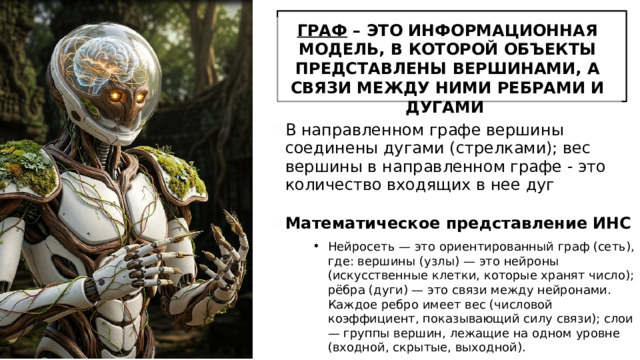 ГРАФ – ЭТО ИНФОРМАЦИОННАЯ МОДЕЛЬ, В КОТОРОЙ ОБЪЕКТЫ ПРЕДСТАВЛЕНЫ ВЕРШИНАМИ, А СВЯЗИ МЕЖДУ НИМИ РЕБРАМИ И ДУГАМИ В направленном графе вершины соединены дугами (стрелками); вес вершины в направленном графе - это количество входящих в нее дуг Математическое представление ИНС Нейросеть — это ориентированный граф (сеть), где: вершины (узлы) — это нейроны (искусственные клетки, которые хранят число); рёбра (дуги) — это связи между нейронами. Каждое ребро имеет вес (числовой коэффициент, показывающий силу связи); слои — группы вершин, лежащие на одном уровне (входной, скрытые, выходной). 