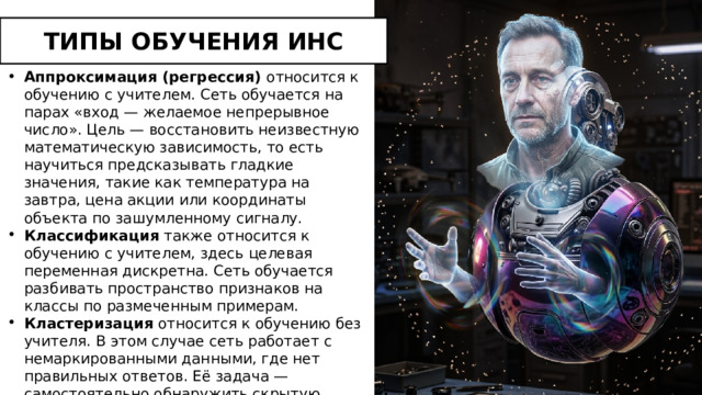 ТИПЫ ОБУЧЕНИЯ ИНС Аппроксимация (регрессия) относится к обучению с учителем. Сеть обучается на парах «вход — желаемое непрерывное число». Цель — восстановить неизвестную математическую зависимость, то есть научиться предсказывать гладкие значения, такие как температура на завтра, цена акции или координаты объекта по зашумленному сигналу. Классификация также относится к обучению с учителем, здесь целевая переменная дискретна. Сеть обучается разбивать пространство признаков на классы по размеченным примерам. Кластеризация относится к обучению без учителя. В этом случае сеть работает с немаркированными данными, где нет правильных ответов. Её задача — самостоятельно обнаружить скрытую структуру и естественным образом сгруппировать похожие объекты в кластеры. 