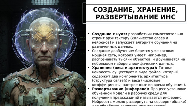 СОЗДАНИЕ, ХРАНЕНИЕ, РАЗВЕРТЫВАНИЕ ИНС Создание с нуля: разработчик самостоятельно строит архитектуру (количество слоев и нейронов) и запускает алгоритм обучения на размеченных данных. Создание дообучение: берется уже готовая мощная сеть, которая умеет, например, распознавать тысячи объектов, и доучивается на небольшом наборе специфических данных. Хранение (веса и архитектура): Готовая нейросеть существует в виде файла, который содержит два компонента: архитектура (структура связей) и веса (числовые коэффициенты, настроенные во время обучения). Развертывание (инференс): Процесс установки обученной модели в рабочую среду для получения предсказаний называется инференс. Нейросеть можно развернуть на сервере (облаке) для обработки запросов пользователей, интегрировать в мобильное приложение или запустить на периферийных устройствах. 