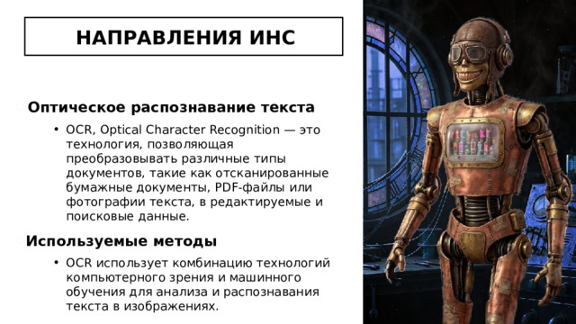 НАПРАВЛЕНИЯ ИНС Оптическое распознавание текста OCR, Optical Character Recognition — это технология, позволяющая преобразовывать различные типы документов, такие как отсканированные бумажные документы, PDF-файлы или фотографии текста, в редактируемые и поисковые данные. Используемые методы OCR использует комбинацию технологий компьютерного зрения и машинного обучения для анализа и распознавания текста в изображениях. 