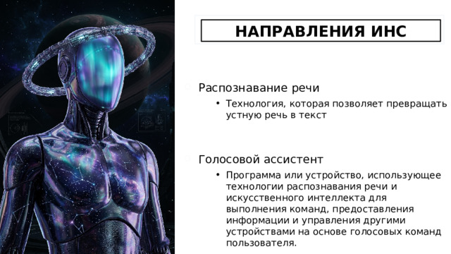 НАПРАВЛЕНИЯ ИНС Распознавание речи Технология, которая позволяет превращать устную речь в текст Голосовой ассистент Программа или устройство, использующее технологии распознавания речи и искусственного интеллекта для выполнения команд, предоставления информации и управления другими устройствами на основе голосовых команд пользователя. 