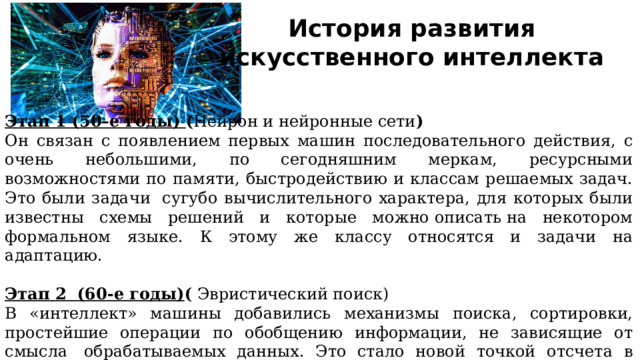 История развития искусственного интеллекта Этап 1 (50–е годы) ( Нейрон и нейронные сети ) Он связан с появлением первых машин последовательного действия, с очень небольшими, по сегодняшним меркам, ресурсными возможностями по памяти, быстродействию и классам решаемых задач. Это были задачи  сугубо вычислительного характера, для которых были известны схемы решений и которые можно описать на некотором формальном языке. К этому же классу относятся и задачи на адаптацию. Этап 2  (60-е годы) (  Эвристический поиск) В «интеллект» машины добавились механизмы поиска, сортировки, простейшие операции по обобщению информации, не зависящие от смысла  обрабатываемых данных. Это стало новой точкой отсчета в развитии и понимании задач автоматизации деятельности человека. 