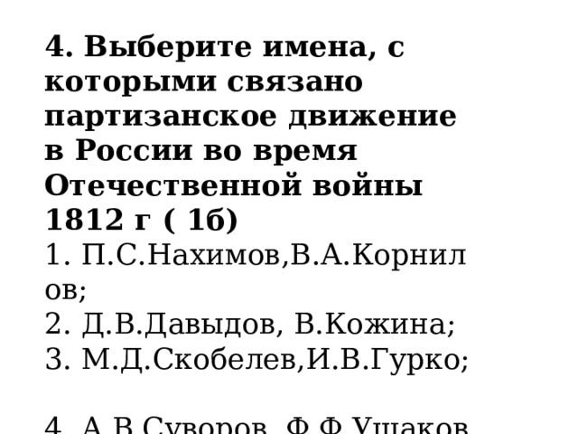 4.   Выберите имена, с которыми связано партизанское движение в России во время Отечественной войны 1812 г ( 1б) 1. П.С.Нахимов,В.А.Корнилов;       2. Д.В.Давыдов, В.Кожина; 3. М.Д.Скобелев,И.В.Гурко;            4. А.В.Суворов, Ф.Ф.Ушаков. 
