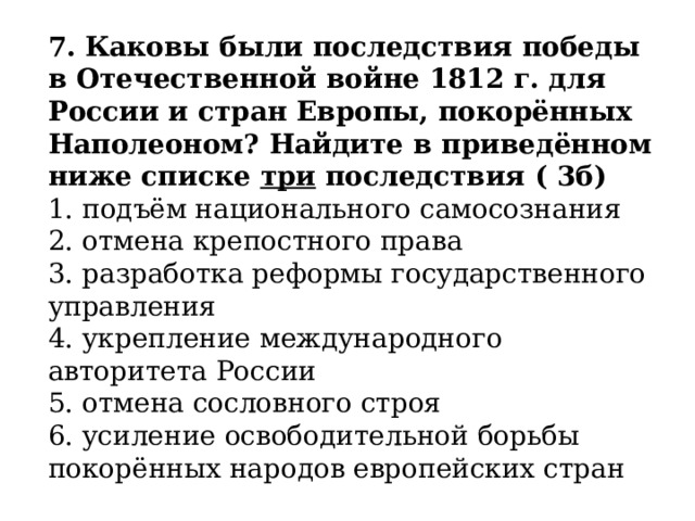 7.   Каковы были последствия победы в Отечественной войне 1812 г. для России и стран Европы, покорённых Наполеоном? Найдите в приведённом ниже списке  три  последствия ( 3б) 1. подъём национального самосознания  2. отмена крепостного права  3. разработка реформы государственного управления  4. укрепление международного авторитета России  5. отмена сословного строя  6. усиление освободительной борьбы покорённых народов европейских стран 