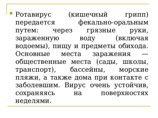 Ротавирус (кишечный грипп) передается фекально-оральным путем: через грязные руки, зараженную воду (включая водоемы), пищу и предметы обихода. Основные места заражения — общественные места (сады, школы, транспорт), бассейны, морские пляжи, а также дома при контакте с заболевшим. Вирус очень устойчив, сохраняясь на поверхностях неделями. 