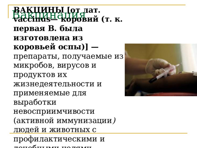 ВАКЦИНЫ [от лат. vaccinus— коровий (т. к. первая В. была изготовлена из коровьей оспы)] — препараты, получаемые из микробов, вирусов и продуктов их жизнедеятельности и применяемые для выработки невосприимчивости (активной иммунизации ) людей и животных с профилактическими и лечебными целями.  Вакцинация 