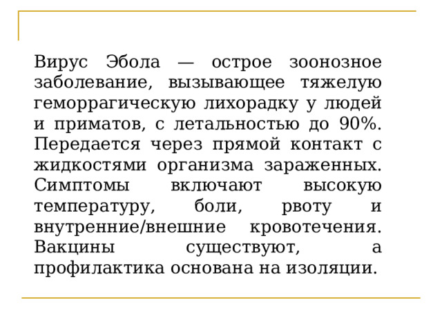Вирус Эбола — острое зоонозное заболевание, вызывающее тяжелую геморрагическую лихорадку у людей и приматов, с летальностью до 90%. Передается через прямой контакт с жидкостями организма зараженных. Симптомы включают высокую температуру, боли, рвоту и внутренние/внешние кровотечения. Вакцины существуют, а профилактика основана на изоляции. 
