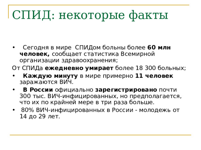 СПИД: некоторые факты • Сегодня в мире СПИДом больны более 60 млн человек, сообщает статистика Всемирной организации здравоохранения; От СПИДа ежедневно умирает более 18 300 больных; • Каждую минуту в мире примерно 11 человек заражаются ВИЧ. • В России официально зарегистрировано почти 300 тыс. ВИЧ-инфицированных, но предполагается, что их по крайней мере в три раза больше. • 80% ВИЧ-инфицированных в России - молодежь от 14 до 29 лет. 