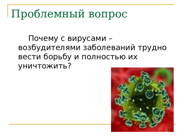 Проблемный вопрос  Почему с вирусами – возбудителями заболеваний трудно вести борьбу и полностью их уничтожить? 