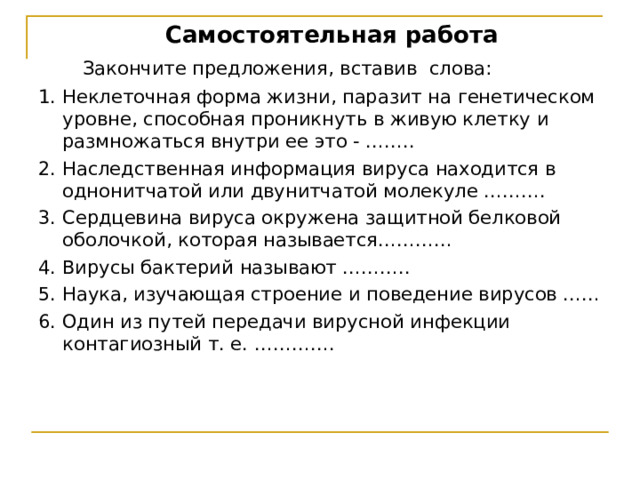 Самостоятельная работа  Закончите предложения, вставив слова: 1. Неклеточная форма жизни, паразит на генетическом уровне, способная проникнуть в живую клетку и размножаться внутри ее это - …….. 2. Наследственная информация вируса находится в однонитчатой или двунитчатой молекуле ………. 3. Сердцевина вируса окружена защитной белковой оболочкой, которая называется………… 4. Вирусы бактерий называют ……….. 5. Наука, изучающая строение и поведение вирусов …… 6. Один из путей передачи вирусной инфекции контагиозный т. е. …………. 